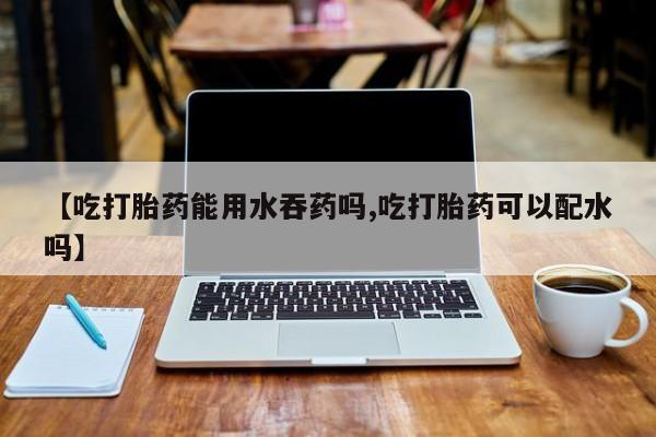 网上打胎药专门卖店【吃打胎药能用水吞药吗,吃打胎药可以配水吗】