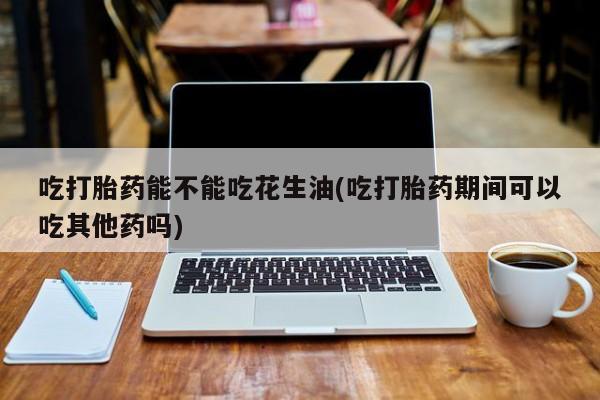 网上打胎药专门卖店吃打胎药能不能吃花生油(吃打胎药期间可以吃其他药吗)