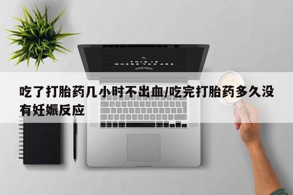 网上打胎药专门卖店吃了打胎药几小时不出血/吃完打胎药多久没有妊娠反应