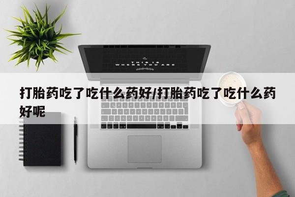 网上打胎药专门卖店打胎药吃了吃什么药好/打胎药吃了吃什么药好呢