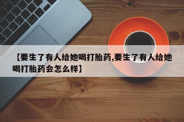 网上打胎药专门卖店【要生了有人给她喝打胎药,要生了有人给她喝打胎药会怎么样】