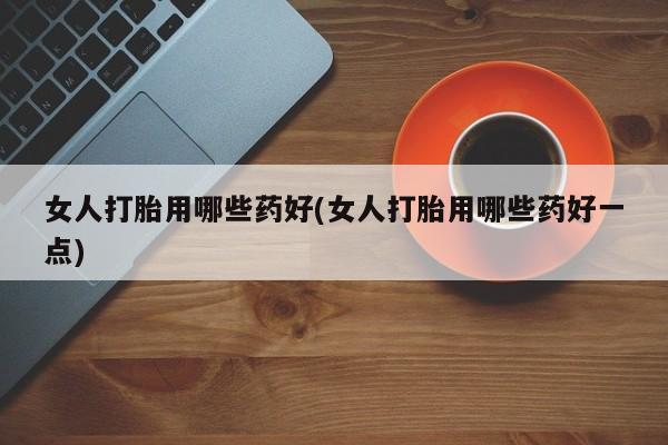 网上打胎药专门卖店女人打胎用哪些药好(女人打胎用哪些药好一点)
