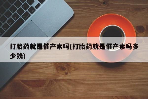 网上打胎药专门卖店打胎药就是催产素吗(打胎药就是催产素吗多少钱)