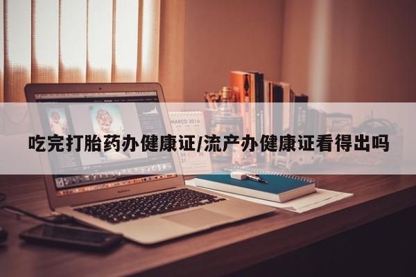 网上打胎药专门卖店吃完打胎药办健康证/流产办健康证看得出吗