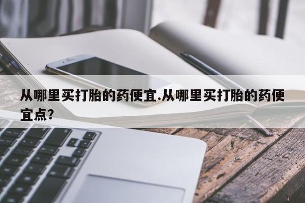 网上打胎药专门卖店从哪里买打胎的药便宜.从哪里买打胎的药便宜点？