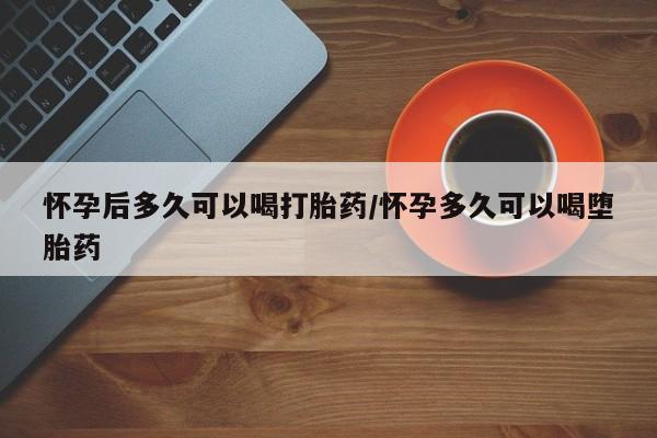 网上打胎药专门卖店怀孕后多久可以喝打胎药/怀孕多久可以喝堕胎药