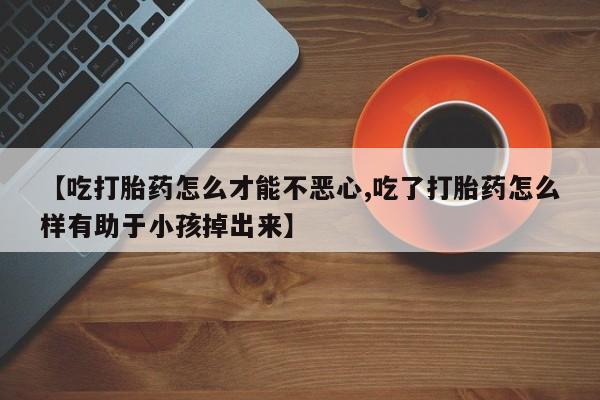 网上打胎药专门卖店【吃打胎药怎么才能不恶心,吃了打胎药怎么样有助于小孩掉出来】