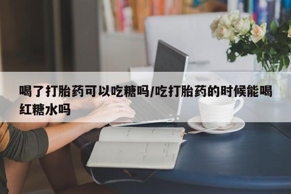 网上打胎药专门卖店喝了打胎药可以吃糖吗/吃打胎药的时候能喝红糖水吗