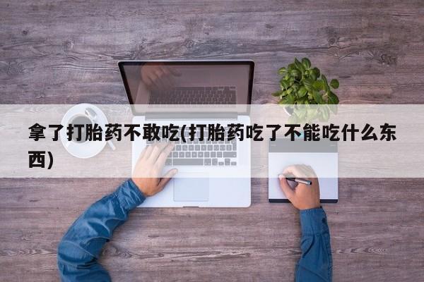 网上打胎药专门卖店拿了打胎药不敢吃(打胎药吃了不能吃什么东西)