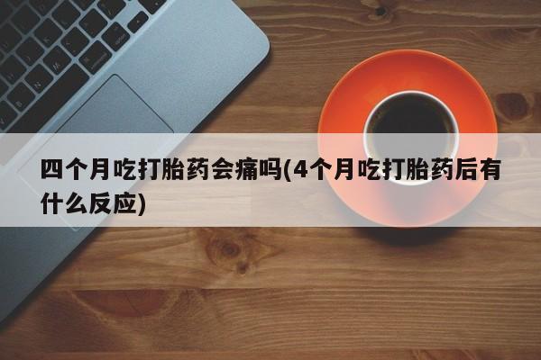 网上打胎药专门卖店四个月吃打胎药会痛吗(4个月吃打胎药后有什么反应)