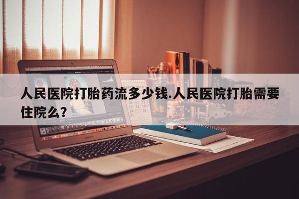网上打胎药专门卖店人民医院打胎药流多少钱.人民医院打胎需要住院么？