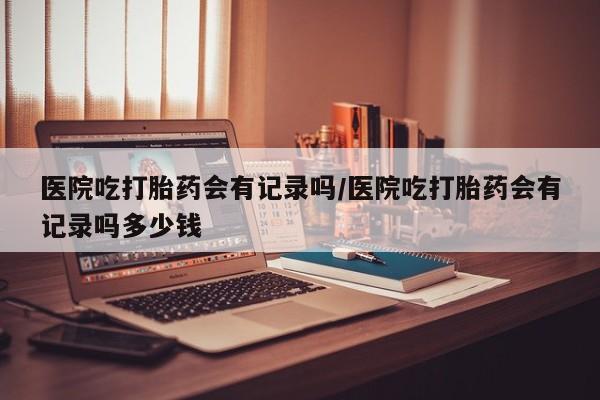 网上打胎药专门卖店医院吃打胎药会有记录吗/医院吃打胎药会有记录吗多少钱