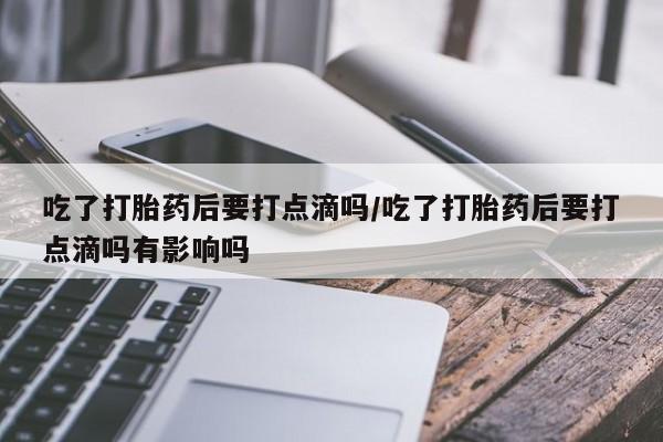 网上打胎药专门卖店吃了打胎药后要打点滴吗/吃了打胎药后要打点滴吗有影响吗