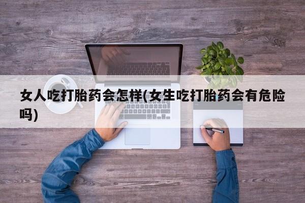网上打胎药专门卖店女人吃打胎药会怎样(女生吃打胎药会有危险吗)