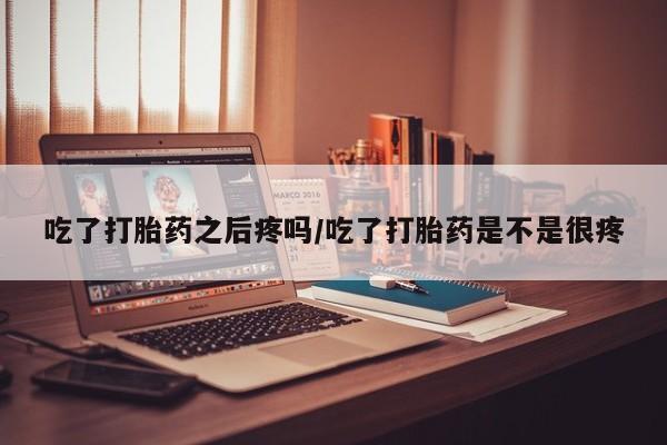 网上打胎药专门卖店吃了打胎药之后疼吗/吃了打胎药是不是很疼