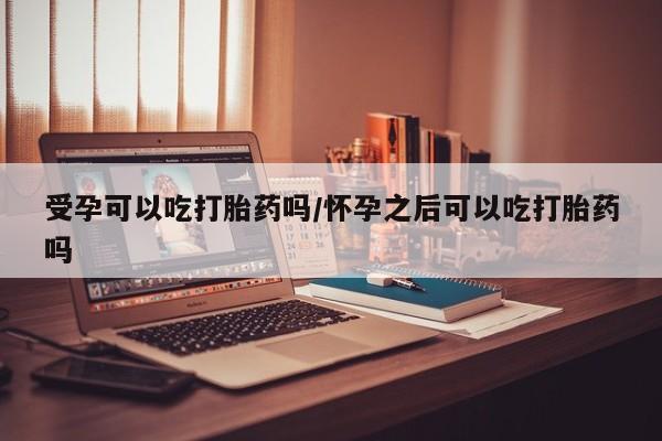 网上打胎药专门卖店受孕可以吃打胎药吗/怀孕之后可以吃打胎药吗