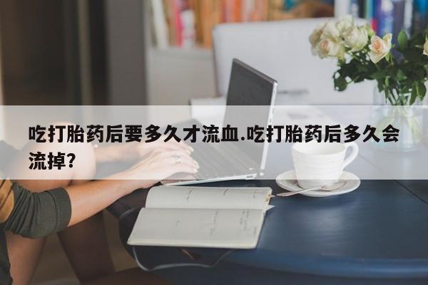 网上打胎药专门卖店吃打胎药后要多久才流血.吃打胎药后多久会流掉？