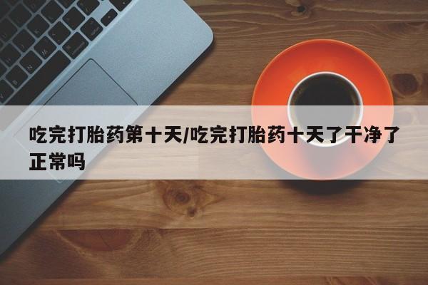 网上打胎药专门卖店吃完打胎药第十天/吃完打胎药十天了干净了正常吗