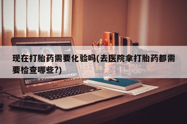 网上打胎药专门卖店现在打胎药需要化验吗(去医院拿打胎药都需要检查哪些?)