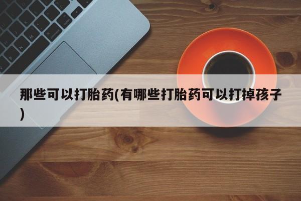 网上打胎药专门卖店那些可以打胎药(有哪些打胎药可以打掉孩子)