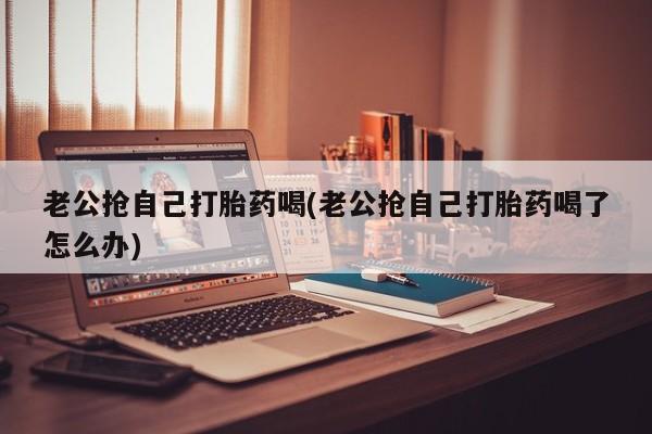 网上打胎药专门卖店老公抢自己打胎药喝(老公抢自己打胎药喝了怎么办)