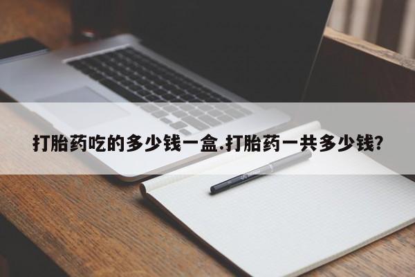 网上打胎药专门卖店打胎药吃的多少钱一盒.打胎药一共多少钱？