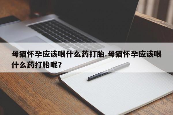 网上打胎药专门卖店母猫怀孕应该喂什么药打胎.母猫怀孕应该喂什么药打胎呢？