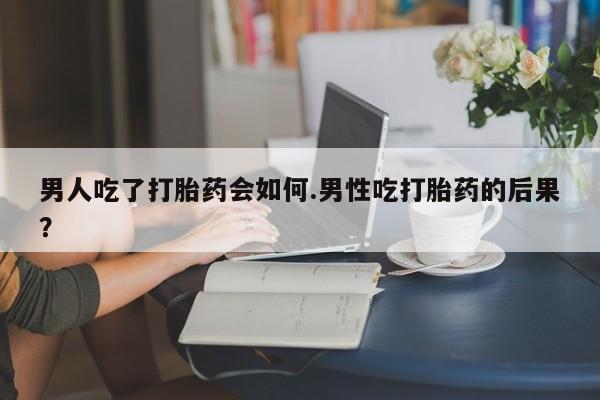 网上打胎药专门卖店男人吃了打胎药会如何.男性吃打胎药的后果？