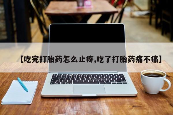 网上打胎药专门卖店【吃完打胎药怎么止疼,吃了打胎药痛不痛】