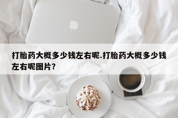 网上打胎药专门卖店打胎药大概多少钱左右呢.打胎药大概多少钱左右呢图片？