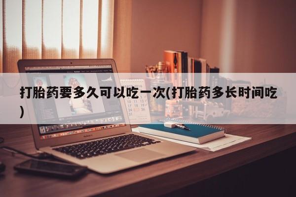 网上打胎药专门卖店打胎药要多久可以吃一次(打胎药多长时间吃)