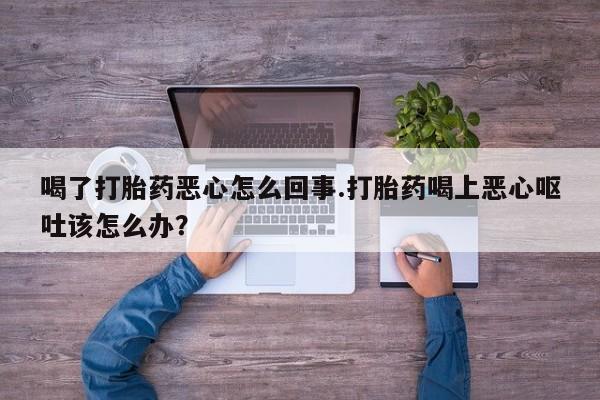 网上打胎药专门卖店喝了打胎药恶心怎么回事.打胎药喝上恶心呕吐该怎么办？