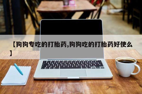 网上打胎药专门卖店【狗狗专吃的打胎药,狗狗吃的打胎药好使么】
