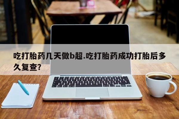 网上打胎药专门卖店吃打胎药几天做b超.吃打胎药成功打胎后多久复查？