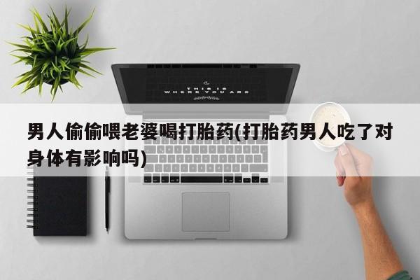 网上打胎药专门卖店男人偷偷喂老婆喝打胎药(打胎药男人吃了对身体有影响吗)