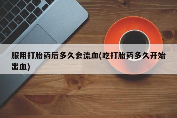 网上打胎药专门卖店服用打胎药后多久会流血(吃打胎药多久开始出血)