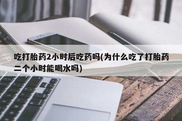 网上打胎药专门卖店吃打胎药2小时后吃药吗(为什么吃了打胎药二个小时能喝水吗)