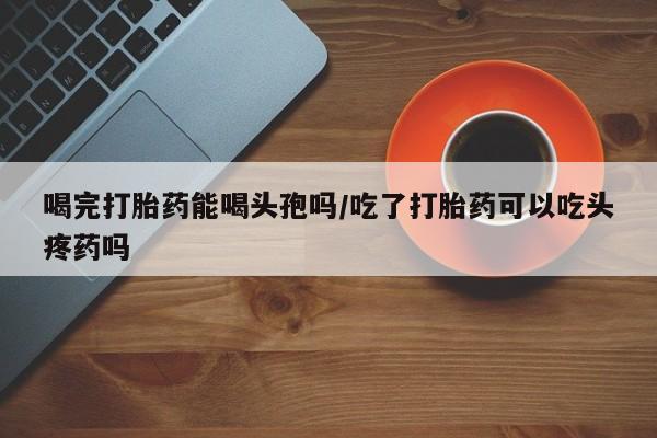 网上打胎药专门卖店喝完打胎药能喝头孢吗/吃了打胎药可以吃头疼药吗