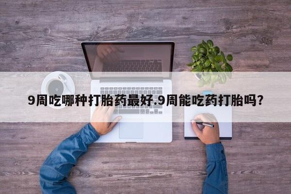 网上打胎药专门卖店9周吃哪种打胎药最好.9周能吃药打胎吗？