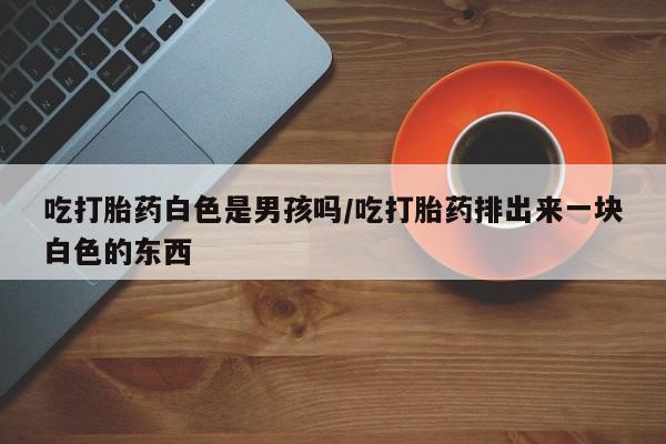 网上打胎药专门卖店吃打胎药白色是男孩吗/吃打胎药排出来一块白色的东西