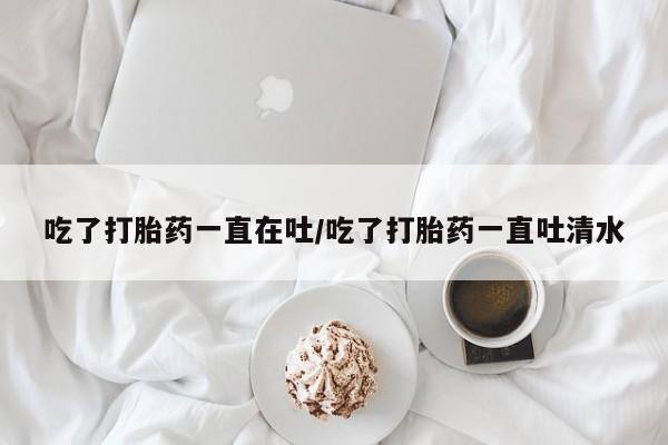 网上打胎药专门卖店吃了打胎药一直在吐/吃了打胎药一直吐清水