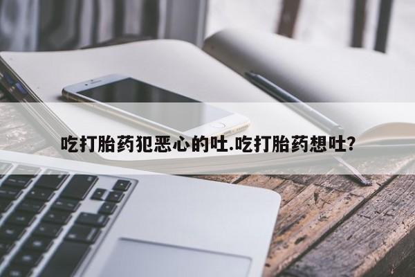 网上打胎药专门卖店吃打胎药犯恶心的吐.吃打胎药想吐？