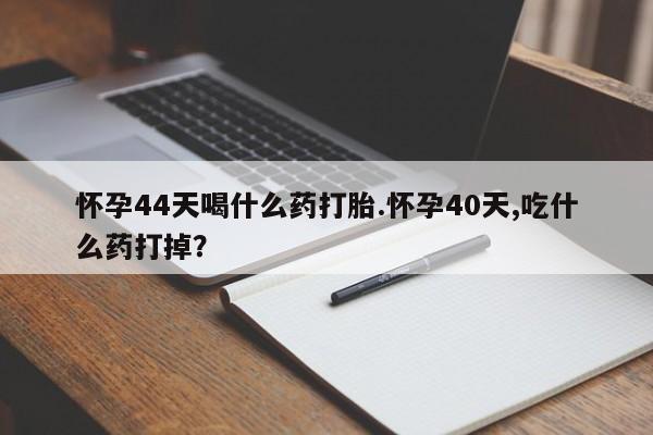 网上打胎药专门卖店怀孕44天喝什么药打胎.怀孕40天,吃什么药打掉？
