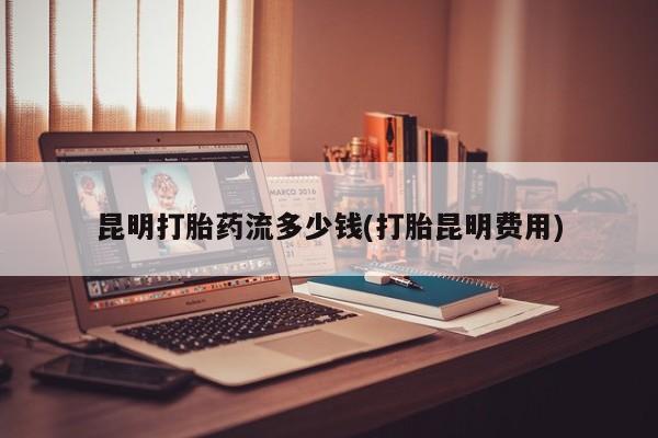 网上打胎药专门卖店昆明打胎药流多少钱(打胎昆明费用)