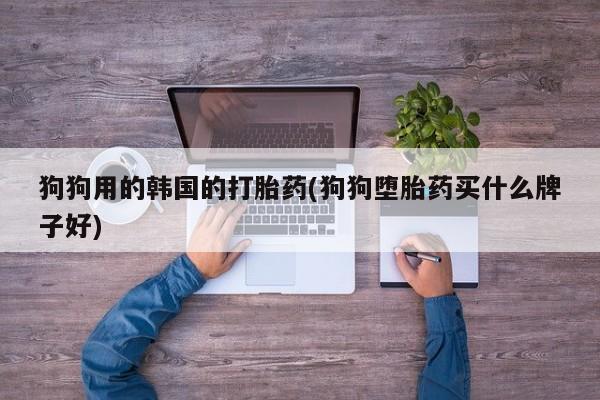 网上打胎药专门卖店狗狗用的韩国的打胎药(狗狗堕胎药买什么牌子好)