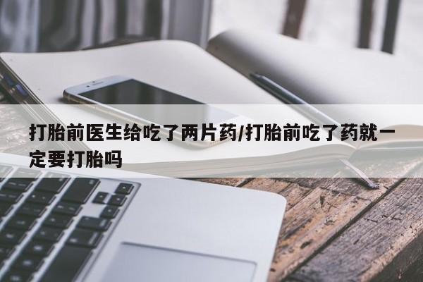 网上打胎药专门卖店打胎前医生给吃了两片药/打胎前吃了药就一定要打胎吗
