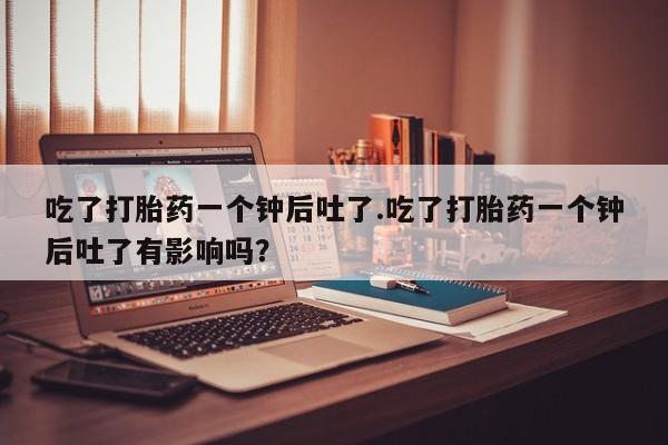 网上打胎药专门卖店吃了打胎药一个钟后吐了.吃了打胎药一个钟后吐了有影响吗？