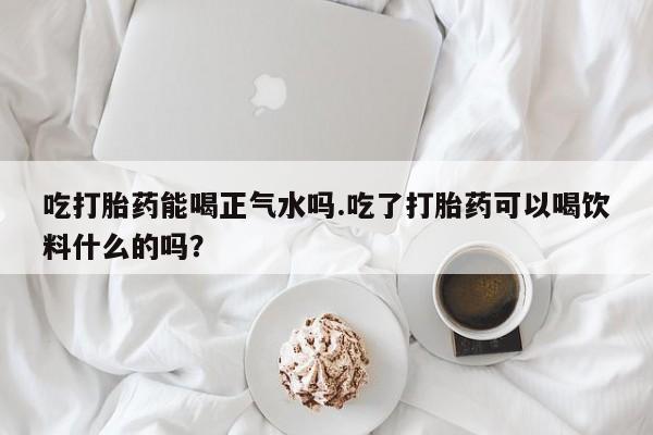 网上打胎药专门卖店吃打胎药能喝正气水吗.吃了打胎药可以喝饮料什么的吗？