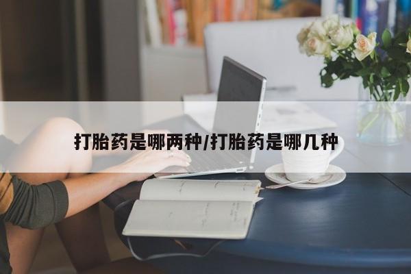 网上打胎药专门卖店打胎药是哪两种/打胎药是哪几种