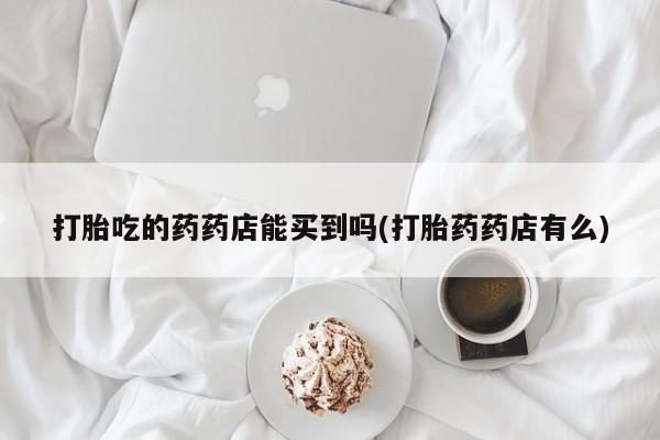 网上打胎药专门卖店打胎吃的药药店能买到吗(打胎药药店有么)